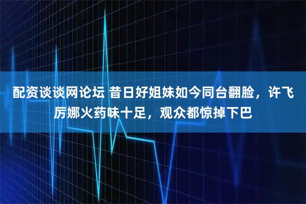 配资谈谈网论坛 昔日好姐妹如今同台翻脸，许飞厉娜火药味十足，观众都惊掉下巴